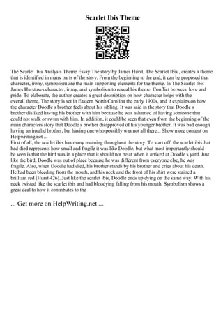 Scarlet Ibis Theme
The Scarlet Ibis Analysis Theme Essay The story by James Hurst, The Scarlet Ibis , creates a theme
that is identified in many parts of the story. From the beginning to the end, it can be proposed that
character, irony, symbolism are the main supporting elements for the theme. In The Scarlet Ibis
James Hurstuses character, irony, and symbolism to reveal his theme: Conflict between love and
pride. To elaborate, the author creates a great description on how character helps with the
overall theme. The story is set in Eastern North Carolina the early 1900s, and it explains on how
the character Doodle s brother feels about his sibling. It was said in the story that Doodle s
brother disliked having his brother with him because he was ashamed of having someone that
could not walk or swim with him. In addition, it could be seen that even from the beginning of the
main characters story that Doodle s brother disapproved of his younger brother, It was bad enough
having an invalid brother, but having one who possibly was not all there... Show more content on
Helpwriting.net ...
First of all, the scarlet ibis has many meaning throughout the story. To start off, the scarlet ibisthat
had died represents how small and fragile it was like Doodle, but what most importantly should
be seen is that the bird was in a place that it should not be at when it arrived at Doodle s yard. Just
like the bird, Doodle was out of place because he was different from everyone else, he was
fragile. Also, when Doodle had died, his brother stands by his brother and cries about his death.
He had been bleeding from the mouth, and his neck and the front of his shirt were stained a
brilliant red (Hurst 426). Just like the scarlet ibis, Doodle ends up dying on the same way. With his
neck twisted like the scarlet ibis and had bloodying falling from his mouth. Symbolism shows a
great deal to how it contributes to the
... Get more on HelpWriting.net ...
 