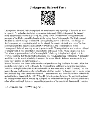 Underground Railroad Thesis
Underground Railroad The Underground Railroad was not only a passage to freedom but also
to equality. As a slowly established organization in the early 1800s, it impacted the lives of
many people especially slaves (History.net). Many slaves found freedom through the secret
passages of the Underground Railroad with the raging fear of being caught. The Underground
Railroad is a secret passage to the North slowing leading slaves to freedom. This passage to
freedom was an opportunity that shall not be missed. As a matter of fact it was one of the best
historical events that occurred during the Civil War times.The commencement of the
Underground Railroad was very secretive yet successful. This organization was neither a railroad
or underground. It was a number of houses,barns, and hidden rooms where slaves could hide.
This whole project was based off of a strong belief of slavery being bad and injustice. After
everyone thinking that this railroad underground was real, people made code names. A conductor
would be code for people who helped transport the slaves. Harriet Tubman was one of the best...
Show more content on Helpwriting.net ...
Most of the routes lead North and some slaves stopped when they reached a free state. After that
most slaves traveled to north to Canada; the promised land and that was their final destination.
However the fugitive slave law act Bloodhound Law was established in 1850 (Kennon) This law
required every single runaway slave should return to their master. Furthermore slaves would not go
back because they knew of the consequences. The southerners also dreadfully wanted to know the
routes that their slaves took. In 1898 Wilbur H. Siebert published maps of the supposed routes of
the underground railroad (Kennon). By doing this he had some clear images that he could share to
other whites. Although this never stopped the expansion of the number of slaves rapidly running
... Get more on HelpWriting.net ...
 