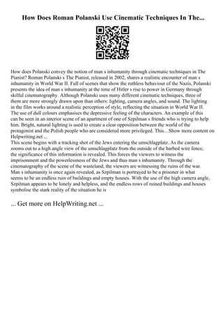 How Does Roman Polanski Use Cinematic Techniques In The...
How does Polanski convey the notion of man s inhumanity through cinematic techniques in The
Pianist? Roman Polanski s The Pianist, released in 2002, shares a realistic encounter of man s
inhumanity in World War II. Full of scenes that show the ruthless behaviour of the Nazis, Polanski
presents the idea of man s inhumanity at the time of Hitler s rise to power in Germany through
skilful cinematography. Although Polanski uses many different cinematic techniques, three of
them are more strongly drawn upon than others: lighting, camera angles, and sound. The lighting
in the film works around a realistic perception of style, reflecting the situation in World War II.
The use of dull colours emphasises the depressive feeling of the characters. An example of this
can be seen in an interior scene of an apartment of one of Szpilman s friends who is trying to help
him. Bright, natural lighting is used to create a clear opposition between the world of the
protagonist and the Polish people who are considered more privileged. This... Show more content on
Helpwriting.net ...
This scene begins with a tracking shot of the Jews entering the umschlagplatz. As the camera
zooms out to a high angle view of the umschlagplatz from the outside of the barbed wire fence,
the significance of this information is revealed. This forces the viewers to witness the
imprisonment and the powerlessness of the Jews and thus man s inhumanity. Through the
cinematography of the scene of the wasteland, the viewers are witnessing the ruins of the war.
Man s inhumanity is once again revealed, as Szpilman is portrayed to be a prisoner in what
seems to be an endless ruin of buildings and empty houses. With the use of the high camera angle,
Szpilman appears to be lonely and helpless, and the endless rows of ruined buildings and houses
symbolise the stark reality of the situation he is
... Get more on HelpWriting.net ...
 