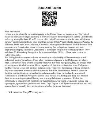 Race And Racism
Race and Racism
I chose to write about the racism that people in the United States are experiencing. The United
States has the world s largest economy in the world s gross domestic product and the United States
makes up to roughly about 17 to 22 percent of it. United States currency is the most widely used
currency in international trade, other countries such as British Virgin Islands, Ecuador, Panama, the
Bahamas, Turks and Caicos, Vietnam, Cambodia, Nicaragua and Belize use the US dollar as their
own currency. America is a mixed economy meaning that both private interests and state
interventionism play a role in it. Christianity is the largest religion which makes up about 70.6%
and about 25.4% makeup Evangelical Protestant and about 20.8% ... Show more content on
Helpwriting.net ...
The Philippines have various cultures because it was colonized by different countries which
influenced most of the cultures. From what I experienced people in the Philippines are always
open. They always have a warm welcome whenever they meet new people, they are always open
to making new friends from what I have experienced. I think there is racism in the Philippines
but I have never seen it or I have not experienced it. The people I associated with are not racist,
they were very open, whenever there is someone that is not the same race. When it comes to
families, our families treat each other like relatives and we trust each other. I grew up with
Filipino and a little bit of Portuguese culture since my dad was Portuguese. I say that because
there are some things we do differently and how my dad acts or protects us. We had the
opportunity to socialize with people in our neighborhoods, we would always play outside like
tagu taguan, agawan base, patintero and more. Tagu Taguan is a Filipino version of hide and seek,
agawan base is basically there are two teams who has their own bases and
... Get more on HelpWriting.net ...
 