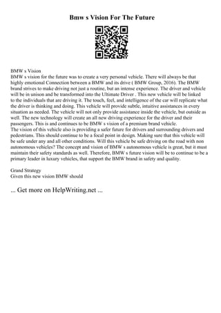 Bmw s Vision For The Future
BMW s Vision
BMW s vision for the future was to create a very personal vehicle. There will always be that
highly emotional Connection between a BMW and its drive ( BMW Group, 2016). The BMW
brand strives to make driving not just a routine, but an intense experience. The driver and vehicle
will be in unison and be transformed into the Ultimate Driver . This new vehicle will be linked
to the individuals that are driving it. The touch, feel, and intelligence of the car will replicate what
the driver is thinking and doing. This vehicle will provide subtle, intuitive assistances in every
situation as needed. The vehicle will not only provide assistance inside the vehicle, but outside as
well. The new technology will create an all new driving experience for the driver and their
passengers. This is and continues to be BMW s vision of a premium brand vehicle.
The vision of this vehicle also is providing a safer future for drivers and surrounding drivers and
pedestrians. This should continue to be a focal point in design. Making sure that this vehicle will
be safe under any and all other conditions. Will this vehicle be safe driving on the road with non
autonomous vehicles? The concept and vision of BMW s autonomous vehicle is great, but it must
maintain their safety standards as well. Therefore, BMW s future vision will be to continue to be a
primary leader in luxury vehicles, that support the BMW brand in safety and quality.
Grand Strategy
Given this new vision BMW should
... Get more on HelpWriting.net ...
 