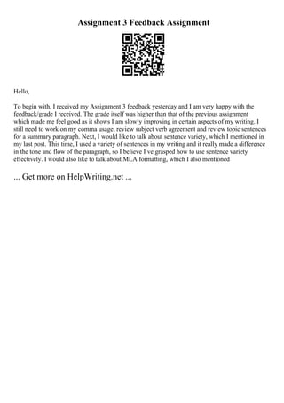 Assignment 3 Feedback Assignment
Hello,
To begin with, I received my Assignment 3 feedback yesterday and I am very happy with the
feedback/grade I received. The grade itself was higher than that of the previous assignment
which made me feel good as it shows I am slowly improving in certain aspects of my writing. I
still need to work on my comma usage, review subject verb agreement and review topic sentences
for a summary paragraph. Next, I would like to talk about sentence variety, which I mentioned in
my last post. This time, I used a variety of sentences in my writing and it really made a difference
in the tone and flow of the paragraph, so I believe I ve grasped how to use sentence variety
effectively. I would also like to talk about MLA formatting, which I also mentioned
... Get more on HelpWriting.net ...
 