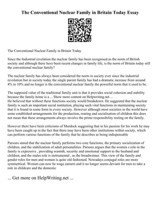 The Conventional Nuclear Family in Britain Today Essay
The Conventional Nuclear Family in Britain Today
Since the Industrial revelation the nuclear family has been recognised as the norm of British
society and although there have been recent changes in family life, is the norm of Britain today still
the conventional nuclear family?
The nuclear family has always been considered the norm in society ever since the industrial
revolution but in society today the single parent family has had a dramatic increase from around
4% to 10% and no longer is the conventional nuclear family the powerful norm that it used to be.
The supposed value of the traditional family unit is that it provides social cohesion and stability
because the family home is a ... Show more content on Helpwriting.net ...
He believed that without these functions society would breakdown. He suggested that the nuclear
family is such an important social institution, playing such vital functions in maintaining society
that it is found in some form in every society. However although most societies in the world have
some established arrangements for the production, rearing and socialisation of children this does
not mean that these arrangements always involve the prime responsibility resting on the family.
However there have been criticisms of Murdock suggesting that in his passion for his work he may
have been caught up in the fact that there may have been other institutions within society, which
can perform various functions of the family that he describes as being indispensable
Parsons stated that the nuclear family performs two core functions; the primary socialization of
children, and the stabilization of adult personalities. Parsons argues that the women s role in the
family is expressive , providing warmth, security and emotional support to the husband and
children, and the males role is instrumental , as the breadwinner. This view of the family and
gender roles for men and women is quite old fashioned. Nowadays conjugal roles are more
symmetrical. Women can now be wage earners and it no longer seems deviant for men to take a
role in childcare and the domestic
... Get more on HelpWriting.net ...
 