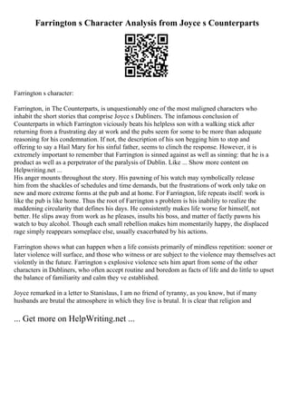 Farrington s Character Analysis from Joyce s Counterparts
Farrington s character:
Farrington, in The Counterparts, is unquestionably one of the most maligned characters who
inhabit the short stories that comprise Joyce s Dubliners. The infamous conclusion of
Counterparts in which Farrington viciously beats his helpless son with a walking stick after
returning from a frustrating day at work and the pubs seem for some to be more than adequate
reasoning for his condemnation. If not, the description of his son begging him to stop and
offering to say a Hail Mary for his sinful father, seems to clinch the response. However, it is
extremely important to remember that Farrington is sinned against as well as sinning: that he is a
product as well as a perpetrator of the paralysis of Dublin. Like ... Show more content on
Helpwriting.net ...
His anger mounts throughout the story. His pawning of his watch may symbolically release
him from the shackles of schedules and time demands, but the frustrations of work only take on
new and more extreme forms at the pub and at home. For Farrington, life repeats itself: work is
like the pub is like home. Thus the root of Farrington s problem is his inability to realize the
maddening circularity that defines his days. He consistently makes life worse for himself, not
better. He slips away from work as he pleases, insults his boss, and matter of factly pawns his
watch to buy alcohol. Though each small rebellion makes him momentarily happy, the displaced
rage simply reappears someplace else, usually exacerbated by his actions.
Farrington shows what can happen when a life consists primarily of mindless repetition: sooner or
later violence will surface, and those who witness or are subject to the violence may themselves act
violently in the future. Farrington s explosive violence sets him apart from some of the other
characters in Dubliners, who often accept routine and boredom as facts of life and do little to upset
the balance of familiarity and calm they ve established.
Joyce remarked in a letter to Stanislaus, I am no friend of tyranny, as you know, but if many
husbands are brutal the atmosphere in which they live is brutal. It is clear that religion and
... Get more on HelpWriting.net ...
 