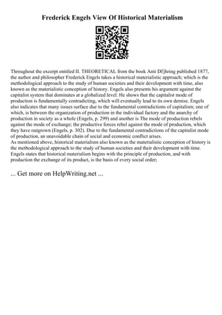 Frederick Engels View Of Historical Materialism
Throughout the excerpt entitled II. THEORETICAL from the book Anti DГјhring published 1877,
the author and philosopher Frederick Engels takes a historical materialistic approach; which is the
methodological approach to the study of human societies and their development with time, also
known as the materialistic conception of history. Engels also presents his argument against the
capitalist system that dominates at a globalized level. He shows that the capitalist mode of
production is fundamentally contradicting, which will eventually lead to its own demise. Engels
also indicates that many issues surface due to the fundamental contradictions of capitalism; one of
which, is between the organization of production in the individual factory and the anarchy of
production in society as a whole (Engels, p. 299) and another is The mode of production rebels
against the mode of exchange; the productive forces rebel against the mode of production, which
they have outgrown (Engels, p. 302). Due to the fundamental contradictions of the capitalist mode
of production, an unavoidable chain of social and economic conflict arises.
As mentioned above, historical materialism also known as the materialistic conception of history is
the methodological approach to the study of human societies and their development with time.
Engels states that historical materialism begins with the principle of production, and with
production the exchange of its product, is the basis of every social order;
... Get more on HelpWriting.net ...
 
