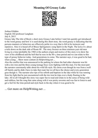 Meaning Of Greasy Lake
Joshua Glidden
English 102 professor Langham
July 8, 2015
Greasy lake The title of Boyle s short story Greasy Lake before I start lets quickly get introduced
to the word greasy and how it is used during this short story. the word greasy is indicating that the
persons manners or behaviors are effusively polite in a way that is felt to be insincere and
repulsive. Also it is based off of Bruce Springsteen s song Spirit in the Night. The lyrics It s about
a mile down on the dark side of Route 88 . The story focuses on three nineteen year old men
living in a time (probably the 1960 s) the authors origin and motive of this story is to show the
view of his childhood and the hell that he rose in the 80 s, time period and we can relate to this
type of greasy behavior today. And generations to come. The narrator says, it was good to be bad,
when young ... Show more content on Helpwriting.net ...
Also the conflict that was announced in the parking lot where the bad older character was hit
with a tire iron and the three young teenage boys were fighting with this man. For the most part
the narrator consistently talks about his wild life style. He chose even though he was from a well
off family and he didn t have to take that road, but we all have the choice and every generation
goes though it. The narrator also tips of his rebirth and baptism in the lake while he was running
from his fight that he just encountered with the tire iron he trips over a body floating in the
lake. All in all I thought this story was super fun to read and relate to in the sense of being wild
and ruthless, but the song that came along with it was pretty awsome and was fun to listen to and
get a feel for the time period and style back in the day where it was good to be
... Get more on HelpWriting.net ...
 