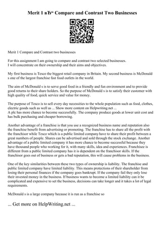 Merit 1 вЂ“ Compare and Contrast Two Businesses
Merit 1 Compare and Contrast two businesses
For this assignment I am going to compare and contrast two selected businesses.
I will concentrate on their ownership and their aims and objectives.
My first business is Tesco the biggest retail company in Britain. My second business is McDonald
s one of the largest franchise fast food outlets in the world.
The aim of McDonald s is to serve good food in a friendly and fun environment and to provide
good returns to their share holders. So the purpose of McDonald s is to satisfy their customer with
high quality of food, quick service and value for money.
The purpose of Tesco is to sell every day necessities to the whole population such as food, clothes,
electric goods such as well as ... Show more content on Helpwriting.net ...
A plc has more chance to become successfully. The company produce goods at lower unit cost and
has bulk purchasing and cheaper borrowing.
Another advantage of a franchise is that you use a recognized business name and reputation also
the franchise benefit from advertising or promoting. The franchise has to share all the profit with
the franchisor while Tesco which is a public limited company have to share their profit between a
great numbers of people. Shares can be advertised and sold through the stock exchange. Another
advantage of a public limited company it has more chance to become successful because they
have thousand people who working for it, with many skills, idea and experiences. Franchisee is
different from a public limited company has it is dependent on the franchisor skills. If the
franchisor goes out of business or gets a bad reputation, this will cause problems in the business.
One of the key similarities between these two types of ownership is liability. The franchise and
public limited company have limited liability. This means protections of their shareholder from
losing their personal finances if the company goes bankrupt. If the company fail they only lose
their invested money in the business. If business wants to become a limited liability can it be
complicated and expensive to set the business, decisions can take longer and it takes a lot of legal
requirements.
McDonald s is a large company because it is run as a franchise so
... Get more on HelpWriting.net ...
 