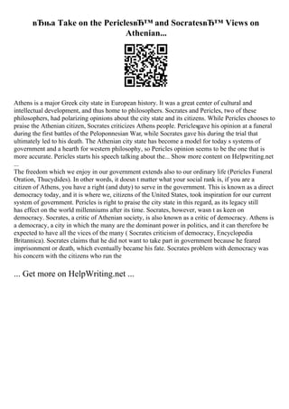 вЂњa Take on the PericlesвЂ™ and SocratesвЂ™ Views on
Athenian...
Athens is a major Greek city state in European history. It was a great center of cultural and
intellectual development, and thus home to philosophers. Socrates and Pericles, two of these
philosophers, had polarizing opinions about the city state and its citizens. While Pericles chooses to
praise the Athenian citizen, Socrates criticizes Athens people. Periclesgave his opinion at a funeral
during the first battles of the Peloponnesian War, while Socrates gave his during the trial that
ultimately led to his death. The Athenian city state has become a model for today s systems of
government and a hearth for western philosophy, so Pericles opinion seems to be the one that is
more accurate. Pericles starts his speech talking about the... Show more content on Helpwriting.net
...
The freedom which we enjoy in our government extends also to our ordinary life (Pericles Funeral
Oration, Thucydides). In other words, it doesn t matter what your social rank is, if you are a
citizen of Athens, you have a right (and duty) to serve in the government. This is known as a direct
democracy today, and it is where we, citizens of the United States, took inspiration for our current
system of government. Pericles is right to praise the city state in this regard, as its legacy still
has effect on the world millenniums after its time. Socrates, however, wasn t as keen on
democracy. Socrates, a critic of Athenian society, is also known as a critic of democracy. Athens is
a democracy, a city in which the many are the dominant power in politics, and it can therefore be
expected to have all the vices of the many ( Socrates criticism of democracy, Encyclopedia
Britannica). Socrates claims that he did not want to take part in government because he feared
imprisonment or death, which eventually became his fate. Socrates problem with democracy was
his concern with the citizens who run the
... Get more on HelpWriting.net ...
 
