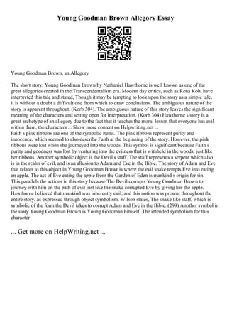 Young Goodman Brown Allegory Essay
Young Goodman Brown, an Allegory
The short story, Young Goodman Brown by Nathaniel Hawthorne is well known as one of the
great allegories created in the Transcendentalism era. Modern day critics, such as Rena Kob, have
interpreted this tale and stated, Though it may be tempting to look upon the story as a simple tale,
it is without a doubt a difficult one from which to draw conclusions. The ambiguous nature of the
story is apparent throughout. (Korb 304). The ambiguous nature of this story leaves the significant
meaning of the characters and setting open for interpretation. (Korb 304) Hawthorne s story is a
great archetype of an allegory due to the fact that it teaches the moral lesson that everyone has evil
within them, the characters ... Show more content on Helpwriting.net ...
Faith s pink ribbons are one of the symbolic items. The pink ribbons represent purity and
innocence, which seemed to also describe Faith at the beginning of the story. However, the pink
ribbons were lost when she journeyed into the woods. This symbol is significant because Faith s
purity and goodness was lost by venturing into the evilness that is withheld in the woods, just like
her ribbons. Another symbolic object is the Devil s staff. The staff represents a serpent which also
is in the realm of evil, and is an allusion to Adam and Eve in the Bible. The story of Adam and Eve
that relates to this object in Young Goodman Brownis where the evil snake tempts Eve into eating
an apple. The act of Eve eating the apple from the Garden of Eden is mankind s origin for sin.
This parallels the actions in this story because The Devil corrupts Young Goodman Brown to
journey with him on the path of evil just like the snake corrupted Eve by giving her the apple.
Hawthorne believed that mankind was inherently evil, and this notion was present throughout the
entire story, as expressed through object symbolism. Wilson states, The snake like staff, which is
symbolic of the form the Devil takes to corrupt Adam and Eve in the Bible. (299) Another symbol in
the story Young Goodman Brown is Young Goodman himself. The intended symbolism for this
character
... Get more on HelpWriting.net ...
 