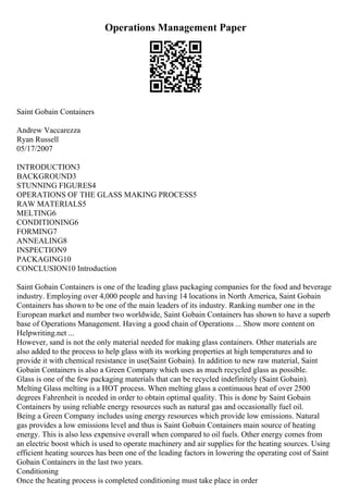 Operations Management Paper
Saint Gobain Containers
Andrew Vaccarezza
Ryan Russell
05/17/2007
INTRODUCTION3
BACKGROUND3
STUNNING FIGURES4
OPERATIONS OF THE GLASS MAKING PROCESS5
RAW MATERIALS5
MELTING6
CONDITIONING6
FORMING7
ANNEALING8
INSPECTION9
PACKAGING10
CONCLUSION10 Introduction
Saint Gobain Containers is one of the leading glass packaging companies for the food and beverage
industry. Employing over 4,000 people and having 14 locations in North America, Saint Gobain
Containers has shown to be one of the main leaders of its industry. Ranking number one in the
European market and number two worldwide, Saint Gobain Containers has shown to have a superb
base of Operations Management. Having a good chain of Operations ... Show more content on
Helpwriting.net ...
However, sand is not the only material needed for making glass containers. Other materials are
also added to the process to help glass with its working properties at high temperatures and to
provide it with chemical resistance in use(Saint Gobain). In addition to new raw material, Saint
Gobain Containers is also a Green Company which uses as much recycled glass as possible.
Glass is one of the few packaging materials that can be recycled indefinitely (Saint Gobain).
Melting Glass melting is a HOT process. When melting glass a continuous heat of over 2500
degrees Fahrenheit is needed in order to obtain optimal quality. This is done by Saint Gobain
Containers by using reliable energy resources such as natural gas and occasionally fuel oil.
Being a Green Company includes using energy resources which provide low emissions. Natural
gas provides a low emissions level and thus is Saint Gobain Containers main source of heating
energy. This is also less expensive overall when compared to oil fuels. Other energy comes from
an electric boost which is used to operate machinery and air supplies for the heating sources. Using
efficient heating sources has been one of the leading factors in lowering the operating cost of Saint
Gobain Containers in the last two years.
Conditioning
Once the heating process is completed conditioning must take place in order
 