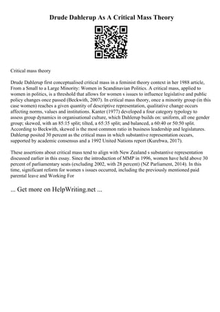 Drude Dahlerup As A Critical Mass Theory
Critical mass theory
Drude Dahlerup first conceptualised critical mass in a feminist theory context in her 1988 article,
From a Small to a Large Minority: Women in Scandinavian Politics. A critical mass, applied to
women in politics, is a threshold that allows for women s issues to influence legislative and public
policy changes once passed (Beckwith, 2007). In critical mass theory, once a minority group (in this
case women) reaches a given quantity of descriptive representation, qualitative change occurs
affecting norms, values and institutions. Kanter (1977) developed a four category typology to
assess group dynamics in organisational culture, which Dahlerup builds on: uniform, all one gender
group; skewed, with an 85:15 split; tilted, a 65:35 split; and balanced, a 60:40 or 50:50 split.
According to Beckwith, skewed is the most common ratio in business leadership and legislatures.
Dahlerup posited 30 percent as the critical mass in which substantive representation occurs,
supported by academic consensus and a 1992 United Nations report (Kurebwa, 2017).
These assertions about critical mass tend to align with New Zealand s substantive representation
discussed earlier in this essay. Since the introduction of MMP in 1996, women have held above 30
percent of parliamentary seats (excluding 2002, with 28 percent) (NZ Parliament, 2014). In this
time, significant reform for women s issues occurred, including the previously mentioned paid
parental leave and Working For
... Get more on HelpWriting.net ...
 
