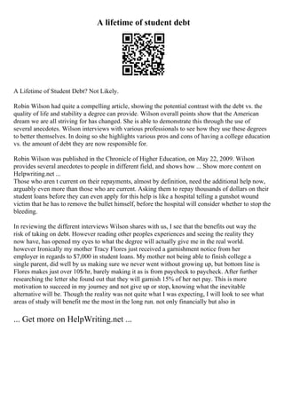 A lifetime of student debt
A Lifetime of Student Debt? Not Likely.
Robin Wilson had quite a compelling article, showing the potential contrast with the debt vs. the
quality of life and stability a degree can provide. Wilson overall points show that the American
dream we are all striving for has changed. She is able to demonstrate this through the use of
several anecdotes. Wilson interviews with various professionals to see how they use these degrees
to better themselves. In doing so she highlights various pros and cons of having a college education
vs. the amount of debt they are now responsible for.
Robin Wilson was published in the Chronicle of Higher Education, on May 22, 2009. Wilson
provides several anecdotes to people in different field, and shows how ... Show more content on
Helpwriting.net ...
Those who aren t current on their repayments, almost by definition, need the additional help now,
arguably even more than those who are current. Asking them to repay thousands of dollars on their
student loans before they can even apply for this help is like a hospital telling a gunshot wound
victim that he has to remove the bullet himself, before the hospital will consider whether to stop the
bleeding.
In reviewing the different interviews Wilson shares with us, I see that the benefits out way the
risk of taking on debt. However reading other peoples experiences and seeing the reality they
now have, has opened my eyes to what the degree will actually give me in the real world.
however Ironically my mother Tracy Flores just received a garnishment notice from her
employer in regards to $7,000 in student loans. My mother not being able to finish college a
single parent, did well by us making sure we never went without growing up, but bottom line is
Flores makes just over 10$/hr, barely making it as is from paycheck to paycheck. After further
researching the letter she found out that they will garnish 15% of her net pay. This is more
motivation to succeed in my journey and not give up or stop, knowing what the inevitable
alternative will be. Though the reality was not quite what I was expecting, I will look to see what
areas of study will benefit me the most in the long run. not only financially but also in
... Get more on HelpWriting.net ...
 