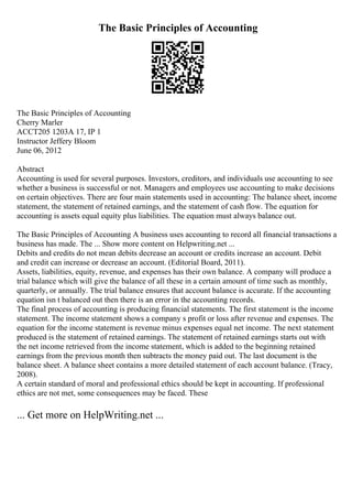 The Basic Principles of Accounting
The Basic Principles of Accounting
Cherry Marler
ACCT205 1203A 17, IP 1
Instructor Jeffery Bloom
June 06, 2012
Abstract
Accounting is used for several purposes. Investors, creditors, and individuals use accounting to see
whether a business is successful or not. Managers and employees use accounting to make decisions
on certain objectives. There are four main statements used in accounting: The balance sheet, income
statement, the statement of retained earnings, and the statement of cash flow. The equation for
accounting is assets equal equity plus liabilities. The equation must always balance out.
The Basic Principles of Accounting A business uses accounting to record all financial transactions a
business has made. The ... Show more content on Helpwriting.net ...
Debits and credits do not mean debits decrease an account or credits increase an account. Debit
and credit can increase or decrease an account. (Editorial Board, 2011).
Assets, liabilities, equity, revenue, and expenses has their own balance. A company will produce a
trial balance which will give the balance of all these in a certain amount of time such as monthly,
quarterly, or annually. The trial balance ensures that account balance is accurate. If the accounting
equation isn t balanced out then there is an error in the accounting records.
The final process of accounting is producing financial statements. The first statement is the income
statement. The income statement shows a company s profit or loss after revenue and expenses. The
equation for the income statement is revenue minus expenses equal net income. The next statement
produced is the statement of retained earnings. The statement of retained earnings starts out with
the net income retrieved from the income statement, which is added to the beginning retained
earnings from the previous month then subtracts the money paid out. The last document is the
balance sheet. A balance sheet contains a more detailed statement of each account balance. (Tracy,
2008).
A certain standard of moral and professional ethics should be kept in accounting. If professional
ethics are not met, some consequences may be faced. These
... Get more on HelpWriting.net ...
 
