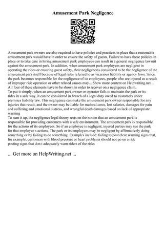 Amusement Park Negligence
Amusement park owners are also required to have policies and practices in place that a reasonable
amusement park would have in order to ensure the safety of guests. Failure to have these policies in
place or to take care in hiring amusement park employees can result in a general negligence lawsuit
against the amusement park. In addition, when amusement park employees are negligent in
operating the rides or ensuring guest safety, their negligenceis considered to be the negligence of the
amusement park itself because of legal rules referred to as vicarious liability or agency laws. Since
the park becomes responsible for the negligence of its employees, people who are injured as a result
of improper ride operation or other related causes may... Show more content on Helpwriting.net ...
All four of these elements have to be shown in order to recover on a negligence claim.
To put it simply, when an amusement park owner or operator fails to maintain the park or its
rides in a safe way, it can be considered in breach of a legal duty owed to customers under
premises liability law. This negligence can make the amusement park owner responsible for any
injuries that result, and the owner may be liable for medical costs, lost salaries, damages for pain
and suffering and emotional distress, and wrongful death damages based on lack of appropriate
warning
To sum it up, the negligence legal theory rests on the notion that an amusement park is
responsible for providing customers with a safe environment. The amusement park is responsible
for the actions of its employees. So if an employee is negligent, injured parties may sue the park
for that employee s actions. The park or its employees may be negligent by affirmatively doing
something or by failing to do something. Examples include: failing to post clear warning signs that,
for example, customers with blood pressure or heart problems should not go on a ride
posting signs that don t adequately warn riders of the risks
... Get more on HelpWriting.net ...
 