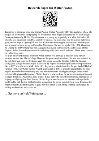 Research Paper On Walter Payton
Tomorrow is promised to no one Walter Payton. Walter Payton lived by this quote his whole life
not just on the football field playing for the Jackson State Tigers collegitaly or for the Chicago
Bears professionally. He lived by that quote at a young age especially when his father died. Or
when he was diagnosed with PSC a rare liver disease. He showed us how to live life before it s
gone. Walter Payton s young life was full of disasters and struggles. It all started when Payton
was a young kid growing up in Columbia, Mississippi. He was born july 25th, 1954. (Pearlman
#). During the 1950 s there was still segregation going on in Mississippi, and because of this
Payton s father Edward was arrested for drinking while intoxicated and was... Show more content
on Helpwriting.net ...
He even has awards named after him. When Payton was enrolled at Jackson State he won
multiple awards like Black College Player of the year award two times. He was also selected to
the All American team his freshman year. His senior season he finished 3rd in the heisman
voting (best college football player in division 1). Payton has other significant accomplishments
like in 1977 when he won MVP of the NFL. Payton was also inducted to the pro football Hall of
Fame in 1993. The Walter Payton Award, established in 1987 is annually presented to the most
helpful person in their community and one who helps make the biggest changes in the world
only for NFL players (Britannica). Walter Payton is also credited for awakening national interest
in organ donations. Payton has done a lot of things before he passed from fighting segregation to
helping the fight against liver disease. Walter Payton has always tried to make a change in the
world and he did. Payton held rallies for segregation, he put on events to help raise donations for
organ donations. Even though he is gone now his family is still trying to make a difference by
putting on donations and events as
... Get more on HelpWriting.net ...
 