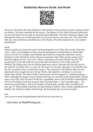 Similarities Between Death And Death
The essay will outline the many differences and similarities between the two books, looking at three
key themes. The thesis statement for the essay is: The themes of Life, Death Historical interactions
are all in the books however they are portrayed quite differently. The thesis statement suggests that
although the themes are in both books they are not in the shown in the same way. The reason that
there are many similarities and differences in the themes is that both characters are very complex
and different.
Death
Death is usually just around the corner for the protagonists even if they don t accept it they don
t see it. There is an abundance of times when the protagonist is feeling lonely or sad and then
receives ill will. For example, when Michael stays home for a long time and doesn t see his
friends he is then told that his sister is having an operation. Dad. What are they going to do? I
heard the sighing, the fear in his voice. They re operating on her heart, Michael. pg 129. The
excerpt above is one that really hits you in the heart and makes you feel really scared for
Michael. The feeling when you are told that death may come to someone who has only been in
the world for such little time is a scary one. My sister was four days old when I was told that, that
day she was going to have an open heart surgery. This connection with Michael really lets you
understand what a rough time he is having. On the other hand Kit s wilderness is a lot more
spooky than familial. The idea of death is much scarier and the antagonist is constantly playing
with it. although the creepier sense of death in the book you can still see that death and kit s family
mean a lot to him. Near the end of Winter kit s grandfather starts to fall ill and Kit is afraid that he
will lose him during a hard time trying to find a missing friend. A visit to grandpa again. ... He
stared at us and through us. But he sat straight, his hands didn t tremble, there was light in his
eyes. pg 157. Many people experience the same feeling of sadness when visiting a grandparent at a
hospital. The feeling of sadness and lost hope, the knowledge that you cant save them.
Life
Life is given to many thingstalkingbut that does do not mean that we
... Get more on HelpWriting.net ...
 