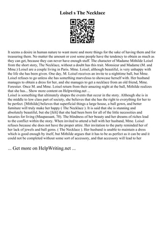 Loisel s The Necklace
It seems a desire in human nature to want more and more things for the sake of having them and for
treasuring them. No matter the amount or cost some people have the tendency to obtain as much as
they can get, because they can never have enough stuff. The character of Madame Mithilde Loisel
from the short story, The Necklace, without a doubt has this trait. Monsieur and Madame (M. and
Mme.) Loisel are a couple living in Paris. Mme. Loisel, although beautiful, is very unhappy with
the life she has been given. One day, M. Loisel receives an invite to a nighttime ball, but Mme.
Loisel refuses to go unless she has something marvelous to showcase herself with. Her husband
manages to obtain a dress for her, and she manages to get a necklace from an old friend, Mme.
Forestier. Once M. and Mme. Loisel return from their amazing night at the ball, Mithilde realizes
that she has... Show more content on Helpwriting.net ...
Loisel is something that ultimately shapes the events that occur in the story. Although she is in
the middle to low class part of society, she believes that she has the right to everything for her to
be perfect. [Mithilde] believes that superficial things a large house, a ball gown, and better
furniture will truly make her happy ( The Necklace ). It is said that she is stunning and
absolutely beautiful, but she [felt] that she had been born for all of the little necessities and
luxuries for living (Maupassant, 70). The blindness of her beauty and her dreams of riches lead
to the conflict within the story. When invited to attend a ball with her husband, Mme. Loisel
refuses because she does not have the proper attire. Her invitation to the party reminded her of
her lack of jewels and ball gems. ( The Necklace ). Her husband is unable to maintain a dress
which is good enough by itself, but Mithilde argues that it has to be as perfect as it can be and it
could not be completed without some sort of accessory, and that accessory will lead to her
... Get more on HelpWriting.net ...
 