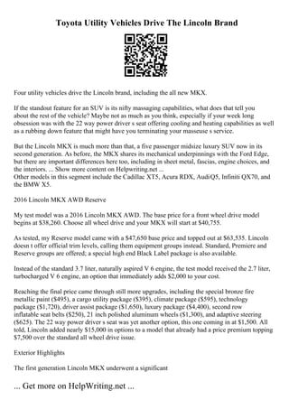Toyota Utility Vehicles Drive The Lincoln Brand
Four utility vehicles drive the Lincoln brand, including the all new MKX.
If the standout feature for an SUV is its nifty massaging capabilities, what does that tell you
about the rest of the vehicle? Maybe not as much as you think, especially if your week long
obsession was with the 22 way power driver s seat offering cooling and heating capabilities as well
as a rubbing down feature that might have you terminating your masseuse s service.
But the Lincoln MKX is much more than that, a five passenger midsize luxury SUV now in its
second generation. As before, the MKX shares its mechanical underpinnings with the Ford Edge,
but there are important differences here too, including in sheet metal, fascias, engine choices, and
the interiors. ... Show more content on Helpwriting.net ...
Other models in this segment include the Cadillac XT5, Acura RDX, AudiQ5, Infiniti QX70, and
the BMW X5.
2016 Lincoln MKX AWD Reserve
My test model was a 2016 Lincoln MKX AWD. The base price for a front wheel drive model
begins at $38,260. Choose all wheel drive and your MKX will start at $40,755.
As tested, my Reserve model came with a $47,650 base price and topped out at $63,535. Lincoln
doesn t offer official trim levels, calling them equipment groups instead. Standard, Premiere and
Reserve groups are offered; a special high end Black Label package is also available.
Instead of the standard 3.7 liter, naturally aspired V 6 engine, the test model received the 2.7 liter,
turbocharged V 6 engine, an option that immediately adds $2,000 to your cost.
Reaching the final price came through still more upgrades, including the special bronze fire
metallic paint ($495), a cargo utility package ($395), climate package ($595), technology
package ($1,720), driver assist package ($1,650), luxury package ($4,400), second row
inflatable seat belts ($250), 21 inch polished aluminum wheels ($1,300), and adaptive steering
($625). The 22 way power driver s seat was yet another option, this one coming in at $1,500. All
told, Lincoln added nearly $15,000 in options to a model that already had a price premium topping
$7,500 over the standard all wheel drive issue.
Exterior Highlights
The first generation Lincoln MKX underwent a significant
... Get more on HelpWriting.net ...
 