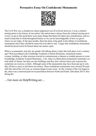 Persuasive Essay On Confederate Monuments
The Civil War was a clouded era where judgement was ill evolved, however, it was a cultural
turning point in the history of our nation. Our nation hasn t always been the cultural mixing pot it
is now, to get to this point there were many things that had to be taken into consideration, and we
need to keep that in mind throughout history so we can be knowledgeable of how we got to
where we are today. In the past months, there has been a big spark in the debate of confederate
monuments and if they should be removed or be able to stay. I argue that confederate monuments
should be preserved to be honest about our nation s past.
What is a monument, and why are people still talking about a topic that took place over a century
ago? Well according to the Cambridge Academic Content Dictionary, monument means,
a statue, building, or other structure erected to commemorate a famous or notable person or event.
(Cambridge Academic Content Dictionary...) So, when we think about monuments sometimes we
only think of statues, but they are also buildings and they don t always honor just a person but
sometimes an event as a whole. Although some of the monuments may have been put up in vein,
they all have a story to tell about our history. Most confederate monuments were erected 50 years
after the end of the civil war, as veterans began to pass away. As the veterans of the war began to
die, there was a renewed push for reconciliation between North and South. (Davidson 2017) Also
during the
... Get more on HelpWriting.net ...
 