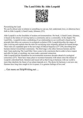 The Land Ethic By Aldo Leopold
Personifying the Land
We can be ethical only in relation to something we can see, feel, understand, love, or otherwise have
faith in Aldo Leopold, A Sand County Almanac (251)
Aldo Leopold is on the forefather of modern environmentalism. His book, A Sand County Almanac,
is based on the notion of viewing land as a community and as a commodity. In the chapter The
Land Ethic , Leopold invokes a rethinking of our relationships to our world and is based on the
principle that ethics are a process in ecological evolution (238). Leopold describes the stages of
ethic evolving and explains that the rules for socializing were originally defined for human beings.
These rules are expanded upon in the next stage of Ethical Sequence (237 238), describing how
humans interact toward their community. The third stage is the ethics between humans and the
land. Upon analyzing The Land Ethic I have come to the conclusion that in order to have respect
and ethic for land, or anything, one must make a personal connection.
Aldo Leopold laid the foundation for environmental awareness decades ahead of a ecological
conscience (257). There have many pleas to reconnect humanity with nature since the release of
Leopold s cherished book. Intuition and reason tell us that living in harmony with our world is
more than idealistic the future of our planet depends on it. The desire for harmony is not new one.
Humans have long time sought to live in peace. It is genuine feelings of love and
... Get more on HelpWriting.net ...
 
