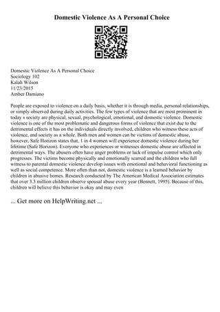 Domestic Violence As A Personal Choice
Domestic Violence As A Personal Choice
Sociology 102
Kalah Wilson
11/23/2015
Amber Damiano
People are exposed to violence on a daily basis, whether it is through media, personal relationships,
or simply observed during daily activities. The few types of violence that are most prominent in
today s society are physical, sexual, psychological, emotional, and domestic violence. Domestic
violence is one of the most problematic and dangerous forms of violence that exist due to the
detrimental effects it has on the individuals directly involved, children who witness these acts of
violence, and society as a whole. Both men and women can be victims of domestic abuse,
however, Safe Horizon states that, 1 in 4 women will experience domestic violence during her
lifetime (Safe Horizon). Everyone who experiences or witnesses domestic abuse are affected in
detrimental ways. The abusers often have anger problems or lack of impulse control which only
progresses. The victims become physically and emotionally scarred and the children who fall
witness to parental domestic violence develop issues with emotional and behavioral functioning as
well as social competence. More often than not, domestic violence is a learned behavior by
children in abusive homes. Research conducted by The American Medical Association estimates
that over 3.3 million children observe spousal abuse every year (Bennett, 1995). Because of this,
children will believe this behavior is okay and may even
... Get more on HelpWriting.net ...
 