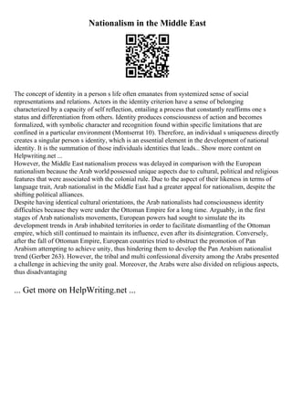 Nationalism in the Middle East
The concept of identity in a person s life often emanates from systemized sense of social
representations and relations. Actors in the identity criterion have a sense of belonging
characterized by a capacity of self reflection, entailing a process that constantly reaffirms one s
status and differentiation from others. Identity produces consciousness of action and becomes
formalized, with symbolic character and recognition found within specific limitations that are
confined in a particular environment (Montserrat 10). Therefore, an individual s uniqueness directly
creates a singular person s identity, which is an essential element in the development of national
identity. It is the summation of those individuals identities that leads... Show more content on
Helpwriting.net ...
However, the Middle East nationalism process was delayed in comparison with the European
nationalism because the Arab world possessed unique aspects due to cultural, political and religious
features that were associated with the colonial rule. Due to the aspect of their likeness in terms of
language trait, Arab nationalist in the Middle East had a greater appeal for nationalism, despite the
shifting political alliances.
Despite having identical cultural orientations, the Arab nationalists had consciousness identity
difficulties because they were under the Ottoman Empire for a long time. Arguably, in the first
stages of Arab nationalists movements, European powers had sought to simulate the its
development trends in Arab inhabited territories in order to facilitate dismantling of the Ottoman
empire, which still continued to maintain its influence, even after its disintegration. Conversely,
after the fall of Ottoman Empire, European countries tried to obstruct the promotion of Pan
Arabism attempting to achieve unity, thus hindering them to develop the Pan Arabism nationalist
trend (Gerber 263). However, the tribal and multi confessional diversity among the Arabs presented
a challenge in achieving the unity goal. Moreover, the Arabs were also divided on religious aspects,
thus disadvantaging
... Get more on HelpWriting.net ...
 