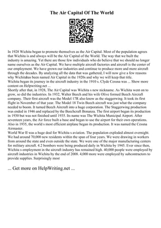 The Air Capital Of The World
In 1928 Wichita began to promote themselves as the Air Capital. Most of the population agrees
that Wichita is and always will be the Air Capital of the World. The way that we built the
industry is amazing. Yet there are those few individuals who do believe that we should no longer
name ourselves as the Air Capital. We have multiple aircraft factories and aircraft is the center of
our employment. We have grown our industries and continue to produce more and more aircraft
through the decades. By analyzing all the data that was gathered, I will now give a few reasons
why Wichitahas been named Air Capital in the 1920s and why we will keep that title.
Wichita began its journey in the aircraft industry in the 1910 s. Clyde Cessna was ... Show more
content on Helpwriting.net ...
Shortly after that, in 1928, The Air Capital was Wichita s new nickname. As Wichita went on to
grow, so did the industries. In 1932, Walter Beech and his wife Olive formed Beech Aircraft
company. Their first aircraft was the Model 17R also know as the staggerwing. It took its first
flight in November of that year. The Model 18 Twin Beech aircraft was just what the company
needed to boom. It turned Beech Aircraft into a huge corporation. The Staggerwing production
was ended in 1946 and replaced by the Beechcraft Bonanza. The first airport began its production
in 1930 but was not finished until 1935. Its name was The Wichita Municipal Airport. After
seventeen years, the Air force built a base and began to use the airport for their own operations.
Also in 1935, the world s most efficient airplane began its production. It was named the Cessna
Airmaster.
World War II was a huge deal for Wichita s aviation. The population exploded almost overnight.
We had around 70,000 new residents within the span of four years. We were drawing in workers
from around the state and even outside the state. We were one of the major manufacturing centers
for military aircraft. 4.2 bombers were being produced daily in Wichita by 1945. Ever since then,
Wichita s employment in the aircraft industry has remained high. 40,000 people were employed by
aircraft industries in Wichita by the end of 2008. 4,000 more were employed by subcontractors to
provide supplies. Surprisingly most
... Get more on HelpWriting.net ...
 
