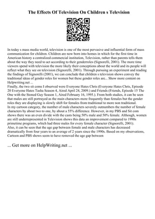 The Effects Of Television On Children s Television
In today s mass media world, television is one of the most pervasive and influential form of mass
communication for children. Children are now born into homes in which for the first time in
American history a centralized commercial institution, Television, rather than parents tells them
about the way they need to act according to their genderroles (Signorelli, 2001). The more time
viewers spend with television the more likely their conceptions about the world and its people will
reflect what they see on television (Signorelli, 2001). Through pursuing an experiment and reading
the findings of Signorelli (2001), we can conclude that children s television shows convey the
traditional ideas of gender roles for women but these gender roles are... Show more content on
Helpwriting.net ...
Finally, the two sit coms I observed were Everyone Hates Chris (Everyone Hates Chris, Episode
20 Everyone Hates Tasha Season 4, Aired April 24, 2009.) and Friends (Friends, Episode 15 The
One with the Stoned Guy Season 1, Aired February 16, 1995.). From both studies, it can be seen
that males are still portrayed as the main characters more frequently than females but the gender
roles they are displaying is slowly shift for females from traditional to more non traditional.
In my cartoon category, the number of male characters severely outnumbers the number of female
characters by about two to one, by about a 55% difference. However, in my PBS and Sit com
shows there was an even divide with the casts being 50% male and 50% female. Although, women
are still underrepresented in Television shows this data an improvement compared to 1990s
primetime programs, which had three males for every female character (Signorelli, 2001).
Also, it can be seen that the age gap between female and male characters has decreased
dramatically from four years to an average of 2 years since the 1990s. Based on my observations,
Cartoon and PBS shows seem to have removed the age gap between
... Get more on HelpWriting.net ...
 