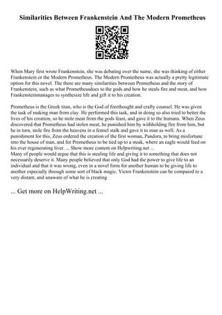 Similarities Between Frankenstein And The Modern Prometheus
When Mary first wrote Frankenstein, she was debating over the name, she was thinking of either
Frankenstein or the Modern Prometheus. The Modern Prometheus was actually a pretty legitimate
option for this novel. The there are many similarities between Prometheus and the story of
Frankenstein, such as what Prometheusdoes to the gods and how he steals fire and meat, and how
Frankensteinmanages to synthesize life and gift it to his creation.
Prometheus is the Greek titan, who is the God of forethought and crafty counsel. He was given
the task of making man from clay. He performed this task, and in doing so also tried to better the
lives of his creation, so he stole meat from the gods feast, and gave it to the humans. When Zeus
discovered that Prometheus had stolen meat, he punished him by withholding fire from him, but
he in turn, stole fire from the heavens in a fennel stalk and gave it to man as well. As a
punishment for this, Zeus ordered the creation of the first woman, Pandora, to bring misfortune
into the house of man, and for Prometheus to be tied up to a steak, where an eagle would feed on
his ever regenerating liver. ... Show more content on Helpwriting.net ...
Many of people would argue that this is stealing life and giving it to something that does not
necessarily deserve it. Many people believed that only God had the power to give life to an
individual and that it was wrong, even in a novel form for another human to be giving life to
another especially through some sort of black magic. Victor Frankenstein can be compared to a
very distant, and unaware of what he is creating
... Get more on HelpWriting.net ...
 