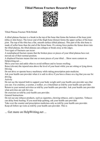 Tibial Plateau Fracture Research Paper
Tibial Plateau Fracture With Rehab
A tibial plateau fracture is a break in the top of the bone that forms the bottom of the knee joint
(tibia or shin bone). The lower end of the thigh bone (femur) forms the upper surface of the knee
joint. The top of the tibia has a flat, smooth surface (tibial plateau). This part of the shin bone is
made of softer bone than the end of the femur bone. If a strong force pushes the femur down into
the tibial plateau, the tibial plateau can collapse or break away at the edges.
Two types of fractures can occur:
A nondisplaced fracture means that the broken piece or pieces of your tibial plateau have not
moved out of their normal position.
A displaced fracture means that one or more pieces of your tibial ... Show more content on
Helpwriting.net ...
Move your toes and ankle often to avoid stiffness and to lessen swelling.
Raise (elevate) the injured area above the level of your heart while you are sitting or lying down.
Driving
Do not drive or operate heavy machinery while taking prescription pain medicine.
Ask your health care provider when it is safe to drive if you have a brace on a leg that you use for
driving.
Activity
Do not use the injured limb to support your body weight until your health care provider says that
you can. Use crutches, a scooter, a walker, or a wheelchair as told by your health care provider.
Return to your normal activities as told by your health care provider. Ask your health care provider
what activities are safe for you.
Do exercises as told by your health care provider.
General Instructions
Do not use any tobacco products, such as cigarettes, chewing tobacco, and e cigarettes. Tobacco
can delay bone healing. If you need help quitting, ask your health care provider.
Take over the counter and prescription medicines only as told by your health care provider.
Keep all follow up visits as told by your health care provider. This is
... Get more on HelpWriting.net ...
 