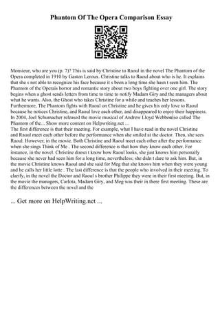Phantom Of The Opera Comparison Essay
Monsieur, who are you (p. 7)? This is said by Christine to Raoul in the novel The Phantom of the
Opera completed in 1910 by Gaston Leroux. Christine talks to Raoul about who is he. It explains
that she s not able to recognize his face because it s been a long time she hasn t seen him. The
Phantom of the Operais horror and romantic story about two boys fighting over one girl. The story
begins when a ghost sends letters from time to time to notify Madam Giry and the managers about
what he wants. Also, the Ghost who takes Christine for a while and teaches her lessons.
Furthermore, The Phantom fights with Raoul on Christine and he gives his only love to Raoul
because he notices Christine, and Raoul love each other, and disappeared to enjoy their happiness.
In 2004, Joel Schumacher released the movie musical of Andrew Lloyd Webberalso called The
Phantom of the... Show more content on Helpwriting.net ...
The first difference is that their meeting. For example, what I have read in the novel Christine
and Raoul meet each other before the performance when she smiled at the doctor. Then, she sees
Raoul. However; in the movie. Both Christine and Raoul meet each other after the performance
when she sings Think of Me . The second difference is that how they know each other. For
instance, in the novel. Christine doesn t know how Raoul looks, she just knows him personally
because she never had seen him for a long time, nevertheless; she didn t dare to ask him. But, in
the movie Christine knows Raoul and she said for Meg that she knows him when they were young
and he calls her little lotte . The last difference is that the people who involved in their meeting. To
clarify, in the novel the Doctor and Raoul s brother Philippe they were in their first meeting. But, in
the movie the managers, Carlota, Madam Giry, and Meg was their in there first meeting. These are
the differences between the novel and the
... Get more on HelpWriting.net ...
 