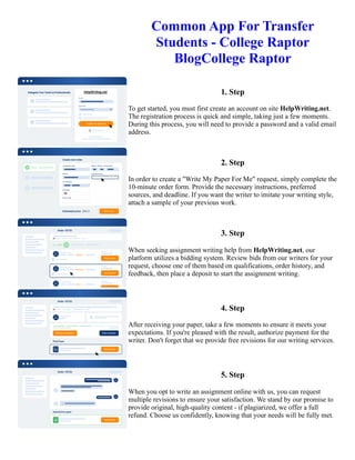 Common App For Transfer
Students - College Raptor
BlogCollege Raptor
1. Step
To get started, you must first create an account on site HelpWriting.net.
The registration process is quick and simple, taking just a few moments.
During this process, you will need to provide a password and a valid email
address.
2. Step
In order to create a "Write My Paper For Me" request, simply complete the
10-minute order form. Provide the necessary instructions, preferred
sources, and deadline. If you want the writer to imitate your writing style,
attach a sample of your previous work.
3. Step
When seeking assignment writing help from HelpWriting.net, our
platform utilizes a bidding system. Review bids from our writers for your
request, choose one of them based on qualifications, order history, and
feedback, then place a deposit to start the assignment writing.
4. Step
After receiving your paper, take a few moments to ensure it meets your
expectations. If you're pleased with the result, authorize payment for the
writer. Don't forget that we provide free revisions for our writing services.
5. Step
When you opt to write an assignment online with us, you can request
multiple revisions to ensure your satisfaction. We stand by our promise to
provide original, high-quality content - if plagiarized, we offer a full
refund. Choose us confidently, knowing that your needs will be fully met.
Common App For Transfer Students - College Raptor BlogCollege Raptor Common App For Transfer Students -
College Raptor BlogCollege Raptor
 