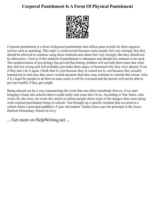 Corporal Punishment Is A Form Of Physical Punishment
Corporal punishment is a form of physical punishment that inflicts pain on kids for their negative
actions such as spanking. This topic is controversial because some people feel very strongly that they
should be allowed to continue using these methods and others feel very strongly that they should not
be allowed to. I feel as if this method of punishment is inhumane and should not continue to be used.
The modernization of psychology has proved that hitting children will not help them learn that what
they did was wrong and will probably just make them angry or frustrated why they were abused. Even
if they don t do it again i think that it s just because they re scared not to, not because they actually
learned not to and once they aren t scared anymore then they may continue to commit that action. Also
if it s legal for people to do then in some cases it will be overused and the person will not be able to
get into trouble if they get caught.
Being abused can be a very traumatizing life event that can affect somebody forever, if we start
bringing it back into schools then it could really ruin some kid s lives. According to Yun Jinies, who
writes for abc news, he wrote this article to inform people about some of the dangers that come along
with corporal punishment being in schools. Yun brought up a specific incident that occurred in a
school where a principal paddled a 5 year old student. Tenika Jones says the principal at the Joyce
Bullock Elementary School in Levy
... Get more on HelpWriting.net ...
 