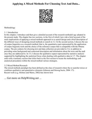 Applying A Mixed Methods For Choosing Text And Data...
Methodology
3. 1 Introduction
In this chapter, I introduce and then give a detailed account of the research methodol ogy adopted in
the present study. The chapter has two sections, in the first of which I pro vide a brief account of the
main implications of applying a mixed methods approach in re search design and a brief description of
the different ways of designing mixed methods re search in 3.2. In the second section, I discuss the use
of corpus linguistics as a research method, that is, the quantitative part represented by the application
of corpus linguistic tools and the choice of the reference corpus that is compatible with the Obama
corpus. The pro cedures for choosing text and data collection are provided in 3.6, in addition to
providing some background and contextual description and information about the texts and the audi
ence they are addressed to. In 3.5, I discuss the qualitative aspect represented by narrative analysis
supported by highlighting the analytical focus when dealing with qualitative data in 3.7. The chapter
ends with a summary section that refers back to the first section to locate the methodology and
analytical procedures within the mixed method various strategies.
3.2 Mixed Method Research
The mixed methods paradigm has been defined as the class of research where the re searcher mixes or
combines qualitative and quantitative elements (Johnson and Onwug buzie, 2004: 17).
Recent work (e.g. Holmes and Marra, 2002) has shown how
... Get more on HelpWriting.net ...
 