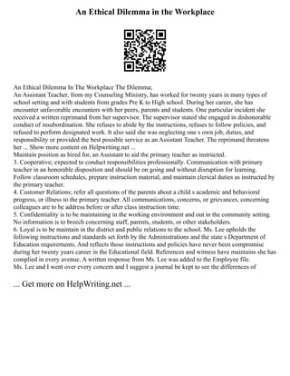 An Ethical Dilemma in the Workplace
An Ethical Dilemma In The Workplace The Dilemma;
An Assistant Teacher, from my Counseling Ministry, has worked for twenty years in many types of
school setting and with students from grades Pre K to High school. During her career, she has
encounter unfavorable encounters with her peers, parents and students. One particular incident she
received a written reprimand from her supervisor. The supervisor stated she engaged in dishonorable
conduct of insubordination. She refuses to abide by the instructions, refuses to follow policies, and
refused to perform designated work. It also said she was neglecting one s own job, duties, and
responsibility or provided the best possible service as an Assistant Teacher. The reprimand threatens
her ... Show more content on Helpwriting.net ...
Maintain position as hired for, an Assistant to aid the primary teacher as instructed.
3. Cooperative; expected to conduct responsibilities professionally. Communication with primary
teacher in an honorable disposition and should be on going and without disruption for learning.
Follow classroom schedules, prepare instruction material, and maintain clerical duties as instructed by
the primary teacher.
4. Customer Relations; refer all questions of the parents about a child s academic and behavioral
progress, or illness to the primary teacher. All communications, concerns, or grievances, concerning
colleagues are to be address before or after class instruction time.
5. Confidentiality is to be maintaining in the working environment and out in the community setting.
No information is to breech concerning staff, parents, students, or other stakeholders.
6. Loyal is to be maintain in the district and public relations to the school. Ms. Lee upholds the
following instructions and standards set forth by the Administrations and the state s Department of
Education requirements. And reflects those instructions and policies have never been compromise
during her twenty years career in the Educational field. References and witness have maintains she has
complied in every avenue. A written response from Ms. Lee was added to the Employee file.
Ms. Lee and I went over every concern and I suggest a journal be kept to see the differences of
... Get more on HelpWriting.net ...
 