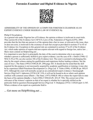 Forensics Examiner and Digital Evidence in Nigeria
ADMISSIBILITY OF THE OPINION OF A COMPUTER FORENSICS EXAMINER AS AN
EXPERT EVIDENCE UNDER NIGERIAN LAW OF EVIDENCE By
Philip O Nwachukwu
As a general rule under Nigerian law of Evidence, the opinion evidence is irrelevant in court trials.
Thus section 66 of the Evidence Act CAP E14, Laws of the. Federation of Nigeria (LFN), 2004
provides that the fact that any person is of the opinion that a fact in issue, or relevant to the issue, does
or does not exist, is irrelevant to the existence of such fact except as provided in sections 57 to 65 of
the Evidence Act. Exceptions to this general rule are contained in sections 57 to 65 of the Evidence
Act, which make opinion of experts and non experts relevant with regard to foreign law, native law ...
Show more content on Helpwriting.net ...
It is important to note that it is principally the duty of the court to determine who is an expert, ie,
whether a person is sufficiently skilled to give expert evidence. (see the case of R v. Onitiri (1946) 12
WACA 58 at 59); see also section 186 of the Evidence Act). The court is assisted in discharging this
duty by the expert witness stating his qualification and experience before leading evidence. See the
case of Azu v. The State (1993) 6 NWLR (Pt. 299) page 303. It should also be noted that the skill
required for this purpose is not necessarily acquired by academic qualification or training; it may also
be by experience (Shell Petroleum Development Co. (Nig) Ltd. V. Tiebo (1996), 4 NWLR (pt. 445) P.
657). Although the court will normally accept an un contradicted expert evidence ( Siesmograph
Service (Nig) Ltd V. Apkororo (1974) 6 SC 119), it will not be bound to do so where such opinion
conflicts with common sense (Okoh v. The State. (1971) NMLR 140) or where the expert fails to state
the basis of his opinion (Idudhe v. Eseh (1996) 5 NWLR (Pt. 451) P. 750). The correct test of the
relevance of the witness`s opinion as that of an expert is whether he is specially skilled on the
particular field in question (Siesmograph Service (Nig) Ltd. V. Onakpasa (1972) 1 ANLR (part 1) 343.
Where evidence of an expert on a particular field is
... Get more on HelpWriting.net ...
 