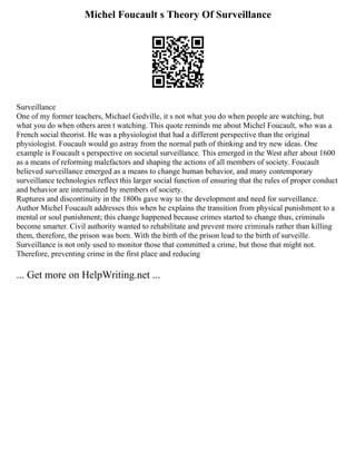Michel Foucault s Theory Of Surveillance
Surveillance
One of my former teachers, Michael Gedville, it s not what you do when people are watching, but
what you do when others aren t watching. This quote reminds me about Michel Foucault, who was a
French social theorist. He was a physiologist that had a different perspective than the original
physiologist. Foucault would go astray from the normal path of thinking and try new ideas. One
example is Foucault s perspective on societal surveillance. This emerged in the West after about 1600
as a means of reforming malefactors and shaping the actions of all members of society. Foucault
believed surveillance emerged as a means to change human behavior, and many contemporary
surveillance technologies reflect this larger social function of ensuring that the rules of proper conduct
and behavior are internalized by members of society.
Ruptures and discontinuity in the 1800s gave way to the development and need for surveillance.
Author Michel Foucault addresses this when he explains the transition from physical punishment to a
mental or soul punishment; this change happened because crimes started to change thus, criminals
become smarter. Civil authority wanted to rehabilitate and prevent more criminals rather than killing
them, therefore, the prison was born. With the birth of the prison lead to the birth of surveille.
Surveillance is not only used to monitor those that committed a crime, but those that might not.
Therefore, preventing crime in the first place and reducing
... Get more on HelpWriting.net ...
 
