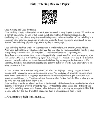 Code Switching Research Paper
Code Meshing and Code Switching
Code meshing is using colloquial terms, or if you want to call it slang in your grammar. We use it a lot
in current times, while we text or talk to our friends and relatives. Code meshing can also be
combining, proper words and slang terms and having conversations with other s. Code switching is a
change of mind with your words, you aren t going to say the things you said to your friends to your
mother. Code switching played a huge part in my life at an early age.
Code switching has been used a lot over the years in job interviews. For example, some African
Americans feel that they have to change the way they talk when they are around White people. It s just
like speaking to a female that you really like, ... Show more content on Helpwriting.net ...
Some have people who train them on not being politically correct. You don t want to always say what
s on your mind because that will throw people off. Keeping it real doesn t always pay the bills in that
industry. I use celeberties for a reason because that is how they are taught to be in that world. For
Example, Rick Ross raps about drug dealing and guns but that is not who he is, he knows how to act
when the music is done.
In class I learned that it was such thing as African American language. I totally disagree with that,
because in 2016 everyone speaks with a slang or terms. You can t give off a name to one race, when
other people use that type of language. That is when code meshing comes in, you will notice how
people speak differently. In Nigeria people use this term called Broken English . That is when you say
the word half way but it Is not proper at all.
Code meshing is used a lot where I am from in the inner city of Baltimore. I grew up in the city, where
majority of my friends are from around the way. They taught me certain slangs and I felt like I was
cool. Code switching comes in on this one, when kids want to fit in so they use slangs to feel hip. Like
to some kids, they feel that it wouldn t be cool for them to speak proper in front of their
... Get more on HelpWriting.net ...
 