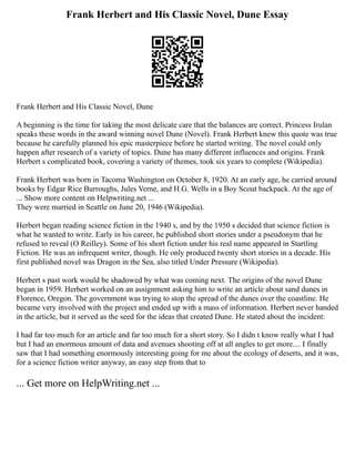 Frank Herbert and His Classic Novel, Dune Essay
Frank Herbert and His Classic Novel, Dune
A beginning is the time for taking the most delicate care that the balances are correct. Princess Irulan
speaks these words in the award winning novel Dune (Novel). Frank Herbert knew this quote was true
because he carefully planned his epic masterpiece before he started writing. The novel could only
happen after research of a variety of topics. Dune has many different influences and origins. Frank
Herbert s complicated book, covering a variety of themes, took six years to complete (Wikipedia).
Frank Herbert was born in Tacoma Washington on October 8, 1920. At an early age, he carried around
books by Edgar Rice Burroughs, Jules Verne, and H.G. Wells in a Boy Scout backpack. At the age of
... Show more content on Helpwriting.net ...
They were married in Seattle on June 20, 1946 (Wikipedia).
Herbert began reading science fiction in the 1940 s, and by the 1950 s decided that science fiction is
what he wanted to write. Early in his career, he published short stories under a pseudonym that he
refused to reveal (O Reilley). Some of his short fiction under his real name appeared in Startling
Fiction. He was an infrequent writer, though. He only produced twenty short stories in a decade. His
first published novel was Dragon in the Sea, also titled Under Pressure (Wikipedia).
Herbert s past work would be shadowed by what was coming next. The origins of the novel Dune
began in 1959. Herbert worked on an assignment asking him to write an article about sand dunes in
Florence, Oregon. The government was trying to stop the spread of the dunes over the coastline. He
became very involved with the project and ended up with a mass of information. Herbert never handed
in the article, but it served as the seed for the ideas that created Dune. He stated about the incident:
I had far too much for an article and far too much for a short story. So I didn t know really what I had
but I had an enormous amount of data and avenues shooting off at all angles to get more.... I finally
saw that I had something enormously interesting going for me about the ecology of deserts, and it was,
for a science fiction writer anyway, an easy step from that to
... Get more on HelpWriting.net ...
 