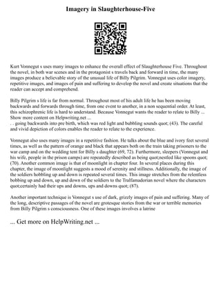 Imagery in Slaughterhouse-Five
Kurt Vonnegut s uses many images to enhance the overall effect of Slaughterhouse Five. Throughout
the novel, in both war scenes and in the protagonist s travels back and forward in time, the many
images produce a believable story of the unusual life of Billy Pilgrim. Vonnegut uses color imagery,
repetitive images, and images of pain and suffering to develop the novel and create situations that the
reader can accept and comprehend.
Billy Pilgrim s life is far from normal. Throughout most of his adult life he has been moving
backwards and forwards through time, from one event to another, in a non sequential order. At least,
this schizophrenic life is hard to understand. Because Vonnegut wants the reader to relate to Billy ...
Show more content on Helpwriting.net ...
. . going backwards into pre birth, which was red light and bubbling sounds quot; (43). The careful
and vivid depiction of colors enables the reader to relate to the experience.
Vonnegut also uses many images in a repetitive fashion. He talks about the blue and ivory feet several
times, as well as the pattern of orange and black that appears both on the train taking prisoners to the
war camp and on the wedding tent for Billy s daughter (69, 72). Furthermore, sleepers (Vonnegut and
his wife, people in the prison camps) are repeatedly described as being quot;nestled like spoons quot;
(70). Another common image is that of moonlight in chapter four. In several places during this
chapter, the image of moonlight suggests a mood of serenity and stillness. Additionally, the image of
the soldiers hobbling up and down is repeated several times. This image stretches from the relentless
bobbing up and down, up and down of the soldiers to the Tralfamadorian novel where the characters
quot;certainly had their ups and downs, ups and downs quot; (87).
Another important technique is Vonnegut s use of dark, grizzly images of pain and suffering. Many of
the long, descriptive passages of the novel are grotesque stories from the war or terrible memories
from Billy Pilgrim s consciousness. One of these images involves a latrine
... Get more on HelpWriting.net ...
 
