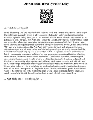 Are Children Inherently Fascist Essay
Are Kids Inherently Fascist?
In the article Why kids love fascist cartoons like Paw Patrol and Thomas author Elissa Strauss argues
that children are inherently drawn to television shows that portray underlying fascist themes that
ultimately uphold a mostly white, patriarchal dominant system. Strauss uses two television shows in
particular to argue her case, Paw Patrol and Thomas the Tank Engine where the former follows search
and rescue dogs who go out on missions to protect their community while the latter is a television
series following anthropomorphised locomotives who go on adventures. Overall, Elissa Strauss article
Why kids love fascist cartoons like Paw Patrol and Thomas starts out with a thought provoking
argument using mostly ethos and pathos, while including some logos, about why parents should be
worried their kids are being exposed to fascist themes, but her argument dwindles after she relies
heavily on anecdotal evidence, with little of her own commentary, about the effect these television
shows have on society and their systemic institutions. ... Show more content on Helpwriting.net ...
According to Strauss, parents look for a world in which identities are both mutable and equal, and
imagination and empathy reign supreme, while children are drawn to worlds in which identities are
fixed, order trumps imagination and transgressions are met with routine punishment. Here we can see
Strauss using pathos to evoke a battle between good and evil, using positive, idealist descriptions to
describe the wants of the parents in comparison to the cold, mechanical descriptions to describe the
wants of the children. This is the point in the article where Strauss introduces her two targets, one
which can easily be identified as cold and mechanical, while the other takes some deep
... Get more on HelpWriting.net ...
 