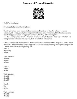 Structure of Personal Narrative
CLRC Writing Center
Structure of a Personal Narrative Essay
Narrative is a term more commonly known as story. Narratives written for college or personal
narratives, tell a story, usually to some point, to illustrate some truth or insight. Following are some
tools to help you structure your personal narrative, breaking it down into parts.
The Hook Start your paper with a statement about your story that catches the reader s attention, for
example: a relevant quotation, question, fact, or definition. Introduction
Set the Scene Provide the information the reader will need to understand the story: Who are the major
characters? When and where is it taking place? Is it a story about something that happened to you, the
... Show more content on Helpwriting.net ...
Para. 1:
Beginning
Action
Topic sentence:
Detail 1.
Detail 2.
Detail 3.
Para. 2:
Middle
Action
Topic sentence:
Detail 1.
Detail 2.
Detail 3.
Para 3:
End
Action
Topic sentence:
Detail 1.
Detail 2.
 
