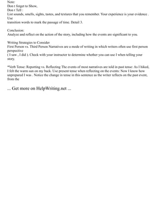 Note:
Don t forget to Show,
Don t Tell :
List sounds, smells, sights, tastes, and textures that you remember. Your experience is your evidence .
Use
transition words to mark the passage of time. Detail 3.
Conclusion:
Analyze and reflect on the action of the story, including how the events are significant to you.
Writing Strategies to Consider
First Person vs. Third Person Narratives are a mode of writing in which writers often use first person
perspective
( I saw , I did ). Check with your instructor to determine whether you can use I when telling your
story.
*Verb Tense: Reporting vs. Reflecting The events of most narratives are told in past tense: As I hiked,
I felt the warm sun on my back. Use present tense when reflecting on the events: Now I know how
unprepared I was . Notice the change in tense in this sentence as the writer reflects on the past event,
from the
... Get more on HelpWriting.net ...
 