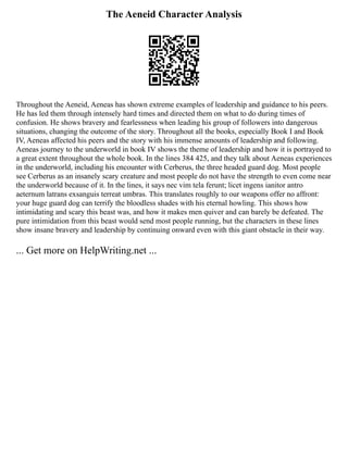 The Aeneid Character Analysis
Throughout the Aeneid, Aeneas has shown extreme examples of leadership and guidance to his peers.
He has led them through intensely hard times and directed them on what to do during times of
confusion. He shows bravery and fearlessness when leading his group of followers into dangerous
situations, changing the outcome of the story. Throughout all the books, especially Book I and Book
IV, Aeneas affected his peers and the story with his immense amounts of leadership and following.
Aeneas journey to the underworld in book IV shows the theme of leadership and how it is portrayed to
a great extent throughout the whole book. In the lines 384 425, and they talk about Aeneas experiences
in the underworld, including his encounter with Cerberus, the three headed guard dog. Most people
see Cerberus as an insanely scary creature and most people do not have the strength to even come near
the underworld because of it. In the lines, it says nec vim tela ferunt; licet ingens ianitor antro
aeternum latrans exsanguis terreat umbras. This translates roughly to our weapons offer no affront:
your huge guard dog can terrify the bloodless shades with his eternal howling. This shows how
intimidating and scary this beast was, and how it makes men quiver and can barely be defeated. The
pure intimidation from this beast would send most people running, but the characters in these lines
show insane bravery and leadership by continuing onward even with this giant obstacle in their way.
... Get more on HelpWriting.net ...
 