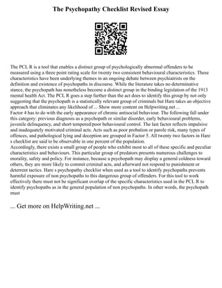 The Psychopathy Checklist Revised Essay
The PCL R is a tool that enables a distinct group of psychologically abnormal offenders to be
measured using a three point rating scale for twenty two consistent behavioural characteristics. These
characteristics have been underlying themes in an ongoing debate between psychiatrists on the
definition and existence of psychopaths in discourse. While the literature takes no determinative
stance, the psychopath has nonetheless become a distinct group in the binding legislation of the 1913
mental health Act. The PCL R goes a step further than the act does to identify this group by not only
suggesting that the psychopath is a statistically relevant group of criminals but Hare takes an objective
approach that eliminates any likelihood of ... Show more content on Helpwriting.net ...
Factor 4 has to do with the early appearance of chronic antisocial behaviour. The following fall under
this category: previous diagnosis as a psychopath or similar disorder, early behavioural problems,
juvenile delinquency, and short tempered/poor behavioural control. The last factor reflects impulsive
and inadequately motivated criminal acts. Acts such as poor probation or parole risk, many types of
offences, and pathological lying and deception are grouped in Factor 5. All twenty two factors in Hare
s checklist are said to be observable in one percent of the population.
Accordingly, there exists a small group of people who exhibit most to all of these specific and peculiar
characteristics and behaviours. This particular group of predators presents numerous challenges to
morality, safety and policy. For instance, because a psychopath may display a general coldness toward
others, they are more likely to commit criminal acts, and afterward not respond to punishment or
deterrent tactics. Hare s psychopathy checklist when used as a tool to identify psychopaths prevents
harmful exposure of non psychopaths to this dangerous group of offenders. For this tool to work
effectively there must not be significant overlap of the specific characteristics used in the PCL R to
identify psychopaths as in the general population of non psychopaths. In other words, the psychopath
must
... Get more on HelpWriting.net ...
 