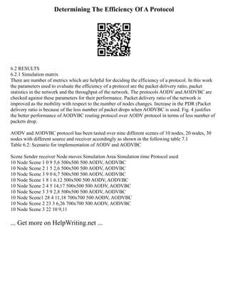 Determining The Efficiency Of A Protocol
6.2 RESULTS
6.2.1 Simulation matrix
There are number of metrics which are helpful for deciding the efficiency of a protocol. In this work
the parameters used to evaluate the efficiency of a protocol are the packet delivery ratio, packet
statistics in the network and the throughput of the network. The protocols AODV and AODVBC are
checked against these parameters for their performance. Packet delivery ratio of the network is
improved as the mobility with respect to the number of nodes changes. Increase in the PDR (Packet
delivery ratio is because of the less number of packet drops when AODVBC is used. Fig. 4 justifies
the better performance of AODVBC routing protocol over AODV protocol in terms of less number of
packets drop.
AODV and AODVBC protocol has been tasted over nine different scenes of 10 nodes, 20 nodes, 30
nodes with different source and receiver accordingly as shown in the following table 7.1
Table 6.2: Scenario for implementation of AODV and AODVBC
Scene Sender receiver Node moves Simulation Area Simulation time Protocol used
10 Node Scene 1 0 9 5,6 500x500 500 AODV, AODVBC
10 Node Scene 2 1 5 2,6 500x500 500 AODV, AODVBC
10 Node Scene 3 9 0 6,7 500x500 500 AODV, AODVBC
10 Node Scene 1 8 1 6.12 500x500 500 AODV, AODVBC
10 Node Scene 2 4 5 14,17 500x500 500 AODV, AODVBC
10 Node Scene 3 3 9 2,8 500x500 500 AODV, AODVBC
10 Node Scene1 28 4 11,18 700x700 500 AODV, AODVBC
10 Node Scene 2 23 3 6,26 700x700 500 AODV, AODVBC
10 Node Scene 3 22 10 9,11
... Get more on HelpWriting.net ...
 