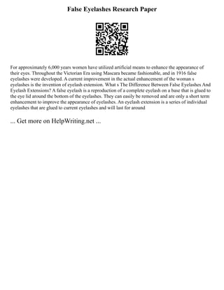 False Eyelashes Research Paper
For approximately 6,000 years women have utilized artificial means to enhance the appearance of
their eyes. Throughout the Victorian Era using Mascara became fashionable, and in 1916 false
eyelashes were developed. A current improvement in the actual enhancement of the woman s
eyelashes is the invention of eyelash extension. What s The Difference Between False Eyelashes And
Eyelash Extensions? A false eyelash is a reproduction of a complete eyelash on a base that is glued to
the eye lid around the bottom of the eyelashes. They can easily be removed and are only a short term
enhancement to improve the appearance of eyelashes. An eyelash extension is a series of individual
eyelashes that are glued to current eyelashes and will last for around
... Get more on HelpWriting.net ...
 
