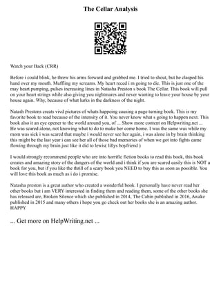 The Cellar Analysis
Watch your Back (CRR)
Before i could blink, he threw his arms forward and grabbed me. I tried to shout, but he clasped his
hand over my mouth. Muffling my screams. My heart reced i m going to die. This is just one of the
may heart pumping, pulses increasing lines in Natasha Preston s book The Cellar. This book will pull
on your heart strings while also giving you nightmares and never wanting to leave your house by your
house again. Why, because of what lurks in the darkness of the night.
Natash Prestons creats vivd pictures of whats happeing causing a page turning book. This is my
favorite book to read because of the intensity of it. You never know what s going to happen next. This
book also it an eye opener to the world around you, of ... Show more content on Helpwriting.net ...
He was scared alone, not knowing what to do to make her come home. I was the same was while my
mom was sick i was scared that maybe i would never see her again, i was alone in by brain thinking
this might be the last year i can see her all of those bad memories of when we got into fights came
flowing through my brain just like it did to lewis( lillys boyfriend )
I would strongly recommend people who are into horrific fiction books to read this book, this book
creates and amazing story of the dangers of the world and i think if you are scared easily this is NOT a
book for you, but if you like the thrill of a scary book you NEED to buy this as soon as possible. You
will love this book as much as i do i promise.
Natasha preston is a great author who created a wonderful book. I personally have never read her
other books but i am VERY interested in finding them and reading them, some of the other books she
has released are, Broken Silence which she published in 2014, The Cabin published in 2016, Awake
published in 2015 and many others i hope you go check out her books she is an amazing author.
HAPPY
... Get more on HelpWriting.net ...
 