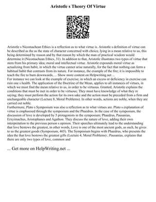 Aristotle s Theory Of Virtue
Aristotle s Nicomachean Ethics is a reflection as to what virtue is. Aristotle s definition of virtue can
be described as the as the state of character concerned with choice, lying in a mean relative to us, this
being determined by reason and by that reason by which the man of practical wisdom would
determine it (Nicomachean Ethics, 31). In addition to that, Aristotle illustrates two types of virtue that
stem from his primary idea; moral and intellectual virtue. Aristotle expounds moral virtue as
actualizing from habit, in which the virtue cannot arise naturally, for the fact that nothing can form a
habitual habit that contrasts from its nature. For instance, the example of the fire; it is impossible to
teach the fire to burn downwards, ... Show more content on Helpwriting.net ...
For instance we can look at the example of exercise; in which an excess or deficiency in exercise can
ruin one s health. The application of the Doctrine of the Mean, applies to all instances of virtues, in
which we must find the mean relative to us, in order to be virtuous. Granted, Aristotle explains the
conditions that must be met in order to be virtuous; They must have knowledge of what they re
saying; they must perform the action for its own sake and the action must be preceded from a firm and
unchangeable character (Lecture 8, Moral Problems). In other words, actions are noble, when they are
carried out noble.
Furthermore, Plato s Symposium was also a reflection as to what virtues are. Plato s explanation of
virtue is emphasised through the symposium and the Phaedrus. In the case of the symposium, the
discussion of love is developed by 5 protagonists in the symposium; Phaedrus, Pausanias,
Erxyimachus, Aristophanes and Agathon. They discuss the nature of love, adding their own
interpretation to the previous person s opinion. Their speeches ultimately lead to the understanding
that love bestows the greatest, in other words, Love is one of the most ancient gods, as such, he gives
to us the greatest goods (Symposium, 465). The Symposium begins with Phaedrus, who presents the
idea the that love bestows the greatest gifts (Lecture 4, Moral Problems) ; Pausanias, explains that
there are only two types of love, common and
... Get more on HelpWriting.net ...
 