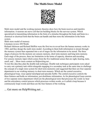 The Multi-Store Model
Multi store model and the working memory theories show how the brain receives and transfers
information. A neurons are nerve cell that are building blocks for the nervous system. Which
specialized in transmitting information in the form of a stimulus throughout the body and brain in a
chemical or electrical form that the brain can handle and then store the information in the brain
system.
Multi store model of memory
Literature review 450 Words
Richard Atkinson and Richard Shiffrin were the first two to reveal how the human memory works in
1982, and they design the multi store model. According to them both information is stream through
the memory system then separated into a set of stages for the information to be stored. The three
stages of process for the memory are sensory memory, short term memory and long term memory.
Each stage of the process, there are limitations in the terms of capacity, duration and encoding.
For sensory memory input which comes from the five traditional senses that are sight, hearing, taste,
smell, and ... Show more content on Helpwriting.net ...
To test this idea they plan the double task technique. Double task techniques participants were asked
to carry out a primary task whilst alongside engaging in a secondary task at the same time to challenge
the concept of a single store system for short term memories and suggested that there are four separate
department to our working memory in short term memory. Which are the central executive,
phonological loop, visuo spatial sketchpad and episodic buffer. The central executive controls the
three features and holds no information, just distributes information. As for phonological loop consists
of two separate stores department which are the phonological store that processes the words we hear
and the articulatory control process which processes written words, so it called a loop because it
continuously loops words and these are the four features of the working
... Get more on HelpWriting.net ...
 